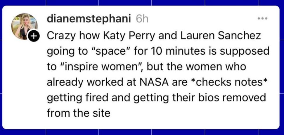 @dianemstephani : "Crazy how Katy Perry and Lauren Sanchez 
going to "space" for 10 minutes is supposed to "inspire women", but the women Who already worked at NASA are *checks notes* getting fired and getting their bios removed from the site "