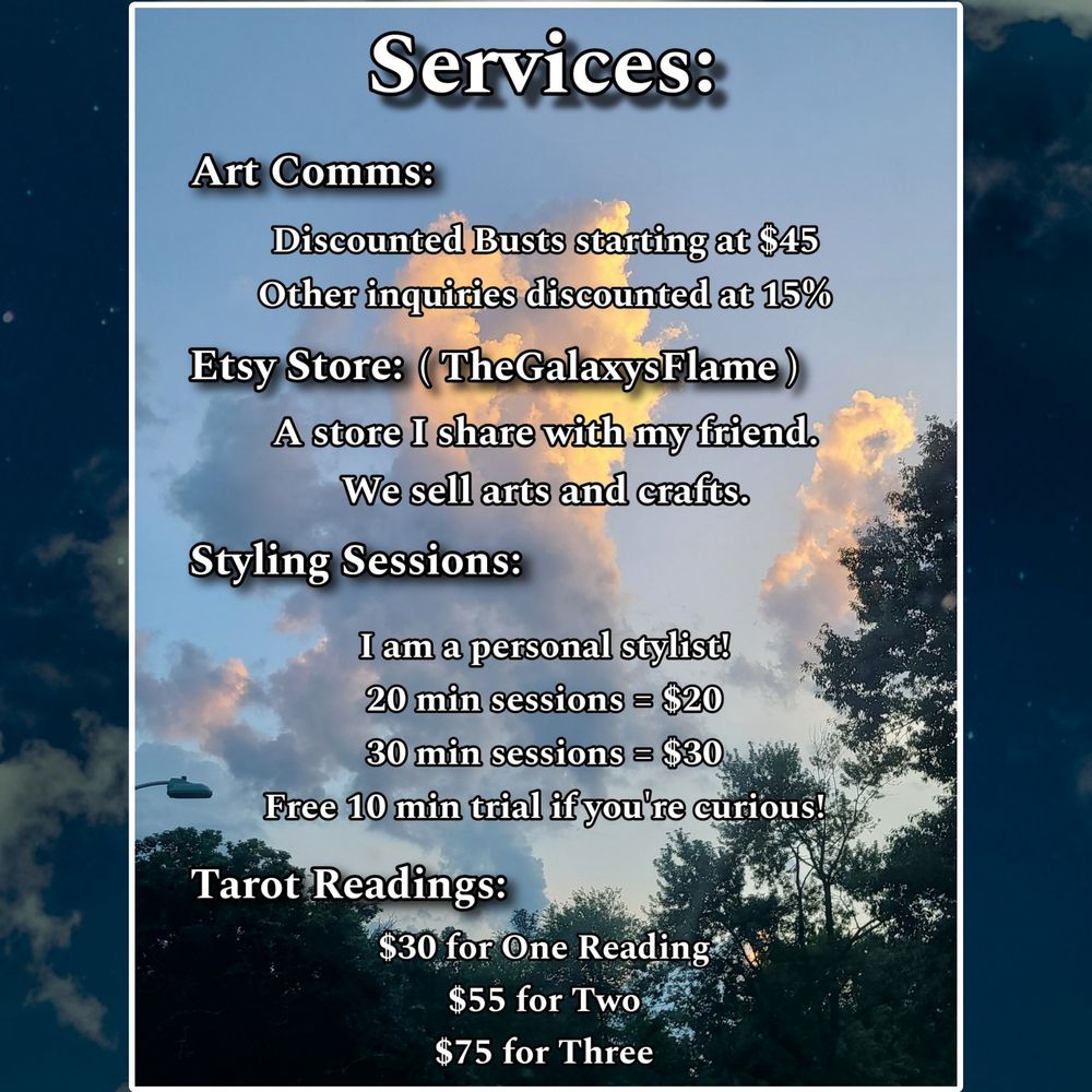 Different text over the same photo stating:

Art Comms:
Discounted Busts starting at $45
Other inquiries discounted at 15%

Etsy Store: TheGalaxysFlame
A store I share with my friend. We sell arts and crafts.

Styling sessions:
I am a personal stylist!
20 min sessions = $20
30 min sessions = $30
Free 10 min trial if you're curious!

Tarot readings:
$30 for One Reading
$55 for Two
$75 for Three