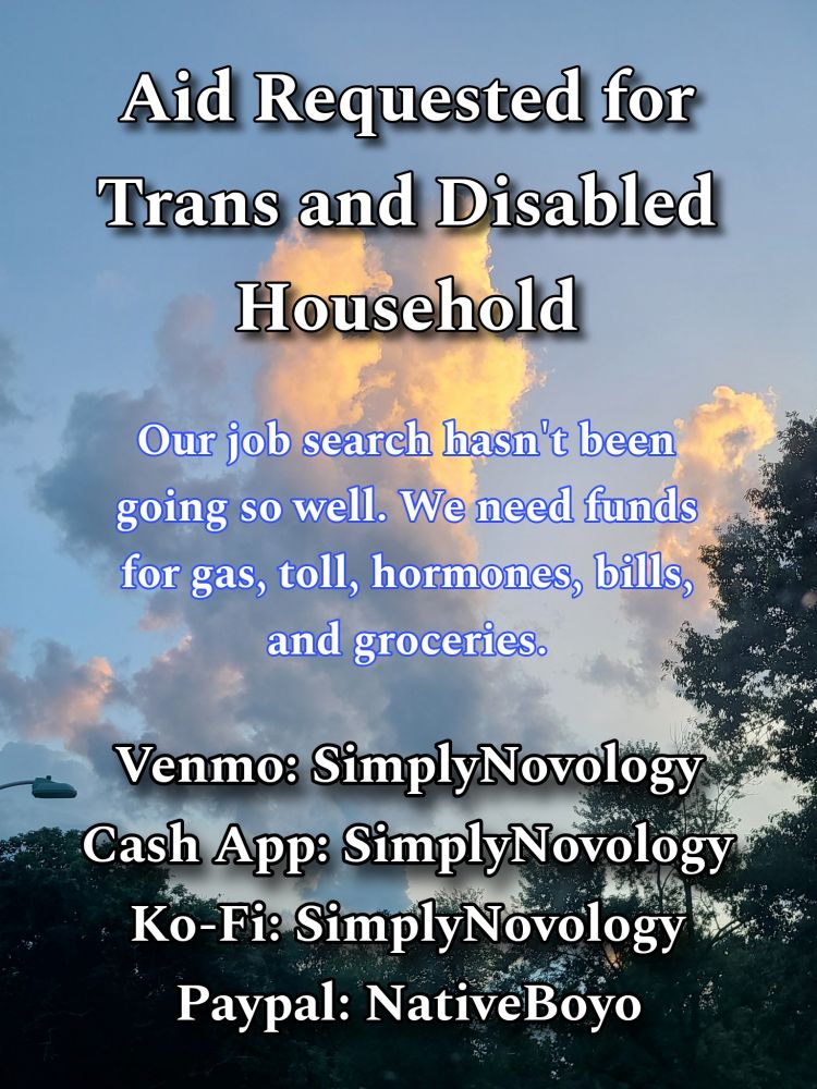 Text atop a cloud picture stating:

Aid Requested for Trans and Disabled Household

Our job search hasn't been
going so well. We need funds
for gas, toll, hormones, bills,
and groceries.

Venmo: SimplyNovology
Cash App: SimplyNovology
Ko-Fi: SimplyNovology
Paypal: NativeBoyo