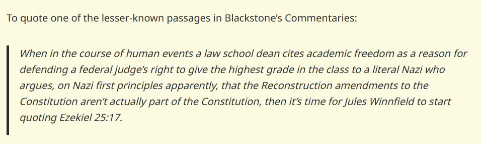 To quote one of the lesser-known passages in Blackstone’s Commentaries:

When in the course of human events a law school dean cites academic freedom as a reason for defending a federal judge’s right to give the highest grade in the class to a literal Nazi who argues, on Nazi first principles apparently, that the Reconstruction amendments to the Constitution aren’t actually part of the Constitution, then it’s time for Jules Winnfield to start quoting Ezekiel 25:17.