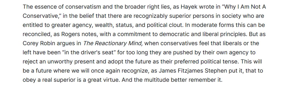 The essence of conservatism and the broader right has, as Hayek wrote in "Why I Am Not A Conservative", is the belief that there are recognizably superior persons in society who are entitled to greater agency, wealth, status and political clout. In moderate forms this can be reconciled as Rogers notes, with a commitment to democratic and liberal principles. 
But as Corey Robin argues in The Reactionary Mind, when conservatives feel that liberals or the left have been “in the driver's seat” for too long they are pushed by their own agency to reject an unworthy present and adopt the future as their preferred political tense. This will be a future where we will once again recognize, as James Fitzjames Stephen put it, that to obey a real superior is a great virtue. And the multitude better remember it. 