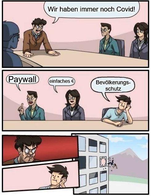 Boardroom Meeting Suggestion - Meme
Chef: Wir haben immer noch Covid!
Angestellter 1: Paywall
Angestellte 2: einfaches €(Geld)
Angestellter 3: Bevölkerungsschutz
Chef wütendes Gesicht und Angestellter 3 fliegt aus dem Fenster des >=3 Stocks.