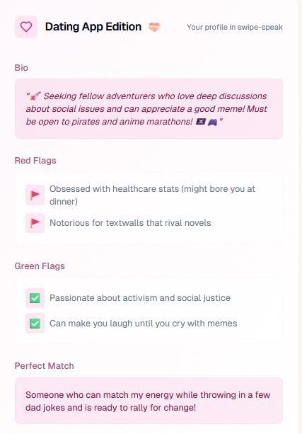 Dating App Edition💝

Your profile in swipe-speak
Bio

"🚀 Seeking fellow adventurers who love deep discussions about social issues and can appreciate a good meme! Must be open to pirates and anime marathons! 🏴‍☠️🎮"
Red Flags

    🚩Obsessed with healthcare stats (might bore you at dinner)
    🚩Notorious for textwalls that rival novels

Green Flags

    ✅Passionate about activism and social justice
    ✅Can make you laugh until you cry with memes

Perfect Match

Someone who can match my energy while throwing in a few dad jokes and is ready to rally for change!