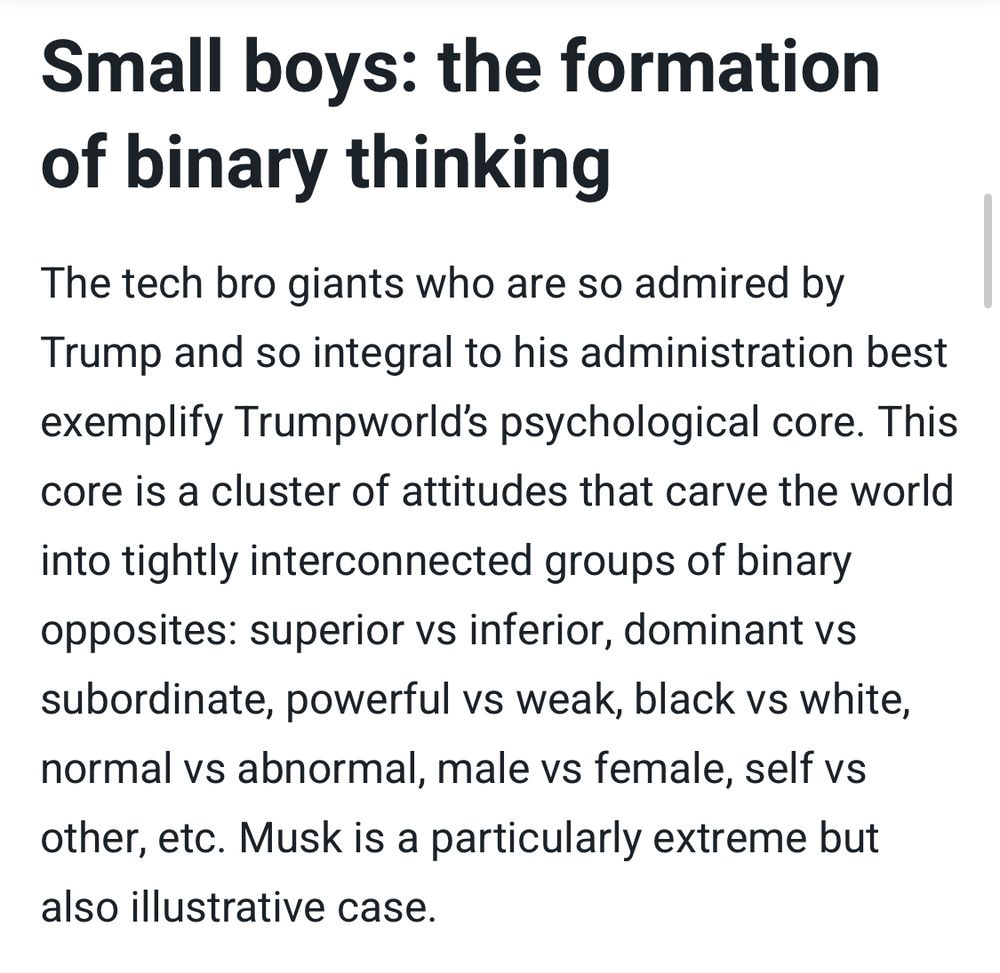 Small boys: the formation of binary thinking
The tech bro giants who are so admired by Trump and so integral to his administration best exemplify Trumpworld's psychological core. This core is a cluster of attitudes that carve the world
into tightly interconnected groups of binary opposites: superior vs inferior, dominant vs subordinate, powerful vs weak, black vs white, normal vs abnormal, male vs female, self vs other, etc. Musk is a particularly extreme but also illustrative case.
