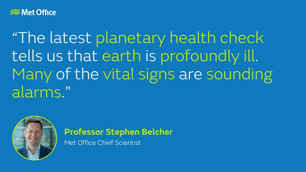 "The latest planetary health check tells us that earth is profoundly ill. Many of the vital signs are sounding alarms." Professor Stephen Belcher, Met Office Chief Scientist