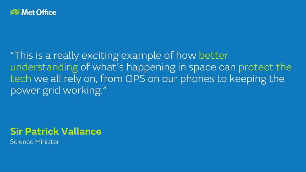 Sir Patrick Vallance, Science Minister: “This is a really exciting example of how better understanding of what’s happening in space can protect the tech we all rely on, from GPS on our phones to keeping the power grid working.”