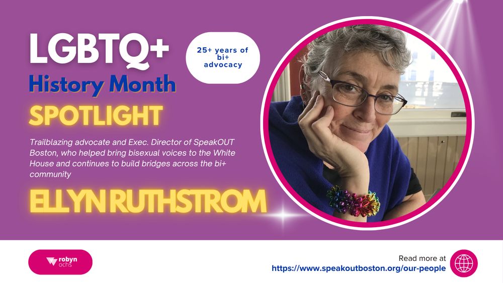 A graphic titled “LGBTQ+ History Month Spotlight” features a photo of Ellyn Ruthstrom, a person with short gray hair and glasses, smiling and resting their chin on their hand. Text reads: “Trailblazing advocate and Exec. Director of SpeakOUT Boston, who helped bring bisexual voices to the White House and continues to build bridges across the bi+ community.” Additional text: “Ellyn Ruthstrom” and “25+ years of bi+ advocacy.” The design includes the Robyn Ochs logo and the link https://www.speakoutboston.org/our-people
 on a purple background with a spotlight effect.