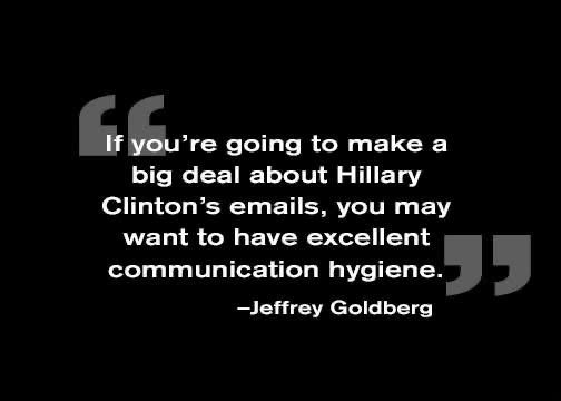 Quote from Jeffrey Goldberg: if you’re going to make a big deal about Hillary Clinton’s emails, you may want to have excellent communication hygiene. 