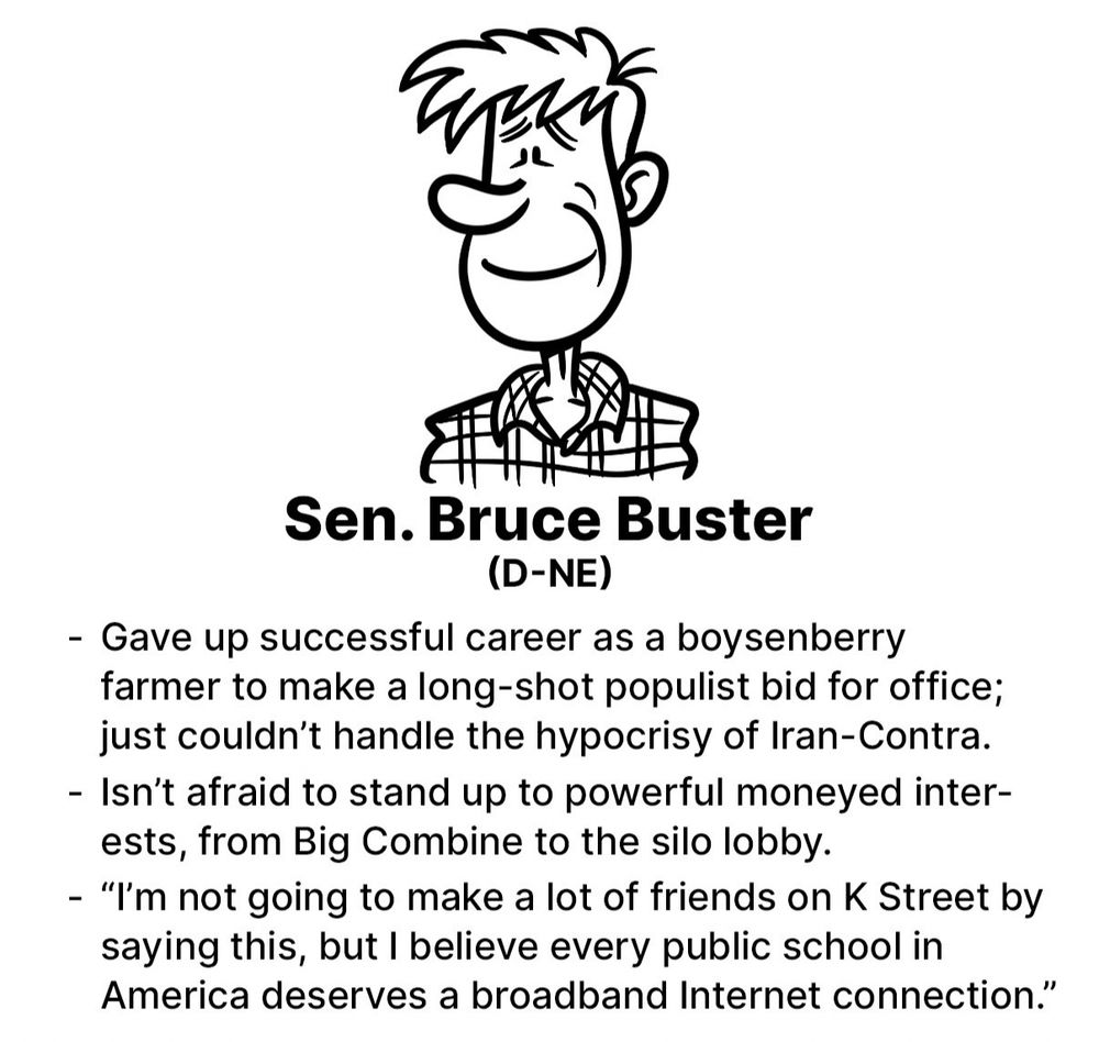 Sen. Bruce Buster
(D-NE)
- Gave up successful career as a boysenberry farmer to make a long-shot populist bid for office; just couldn't handle the hypocrisy of Iran-Contra.
- Isn't afraid to stand up to powerful moneyed inter-ests, from Big Combine to the silo lobby.
- "I'm not going to make a lot of friends on K Street by saying this, but I believe every public school in America deserves a broadband Internet connection."