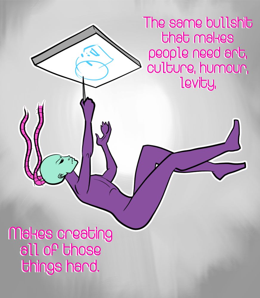 A drawing of a feminine cartoon character based on the borg queen falling in a grey space while reaching up to draw on a falling graphics tablet. Caption: "The same bullshit that makes people need art, culture, humour, levity, makes creating all of those things hard"