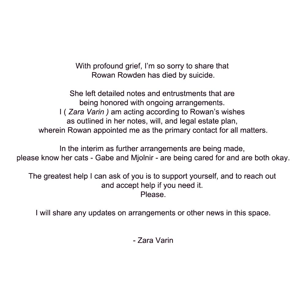 With profound grief, I’m so sorry to share that Rowan Rowden has died by suicide.

She left detailed notes and entrustments that are being honored with ongoing arrangements. 
I ( Zara Varin ) am acting according to Rowan’s wishes as outlined in her notes, will, and legal estate plan, wherein Rowan appointed me as the primary contact for all matters.

In the interim as further arrangements are being made, please know her cats - Gabe and Mjolnir - are being cared for and are both okay.

The greatest help I can ask of you is to support yourself, and to reach out and accept help if you need it. 
Please.

I will share any updates on arrangements or other news in this space.


- Zara Varin
