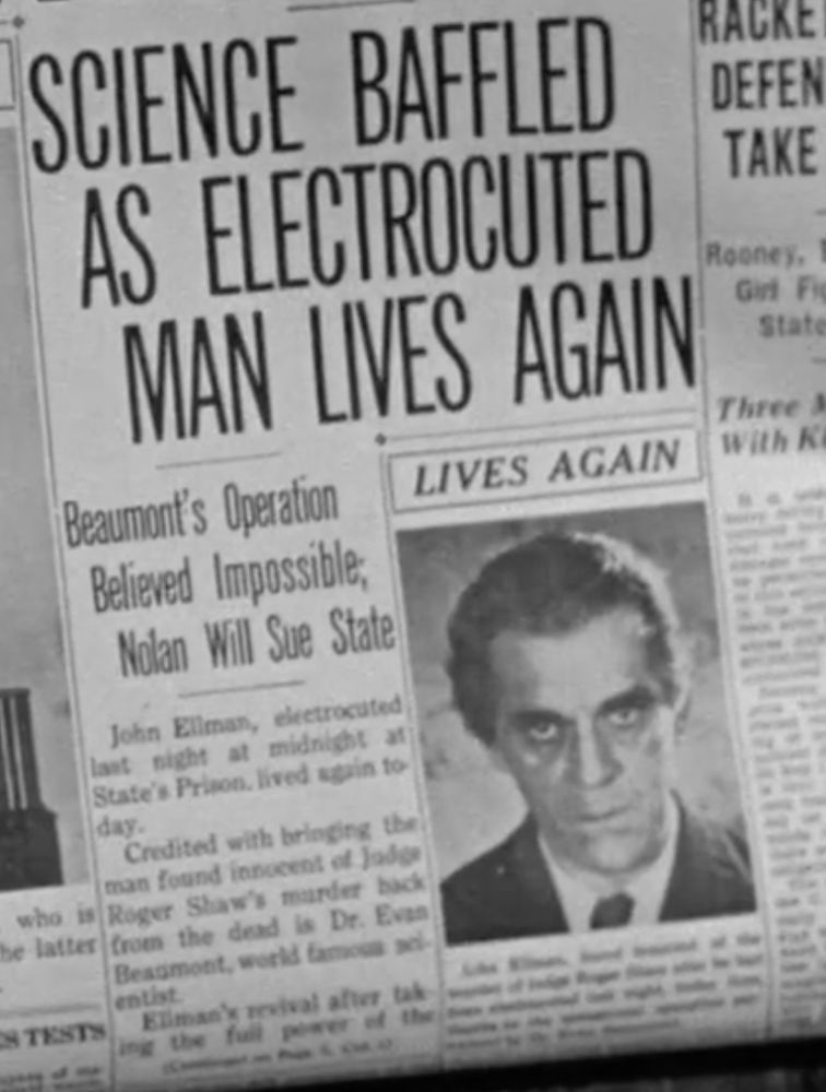 A picture of a scowling Boris karloff next to the following text:

SCIENCE BAFFLED AS ELECTROCUTED MAN LIVES AGAIN
Beaumont's Operation
Believed Impossible, Nolan Will Sue State

LIVES AGAIN
John Ellman, electrocuted last night at midnight at State's Prison. lives again to day.
Credited with bringing the man found innocent of Judge
Roger Shaw's murder back from the dead is Dr. Even Beamont...