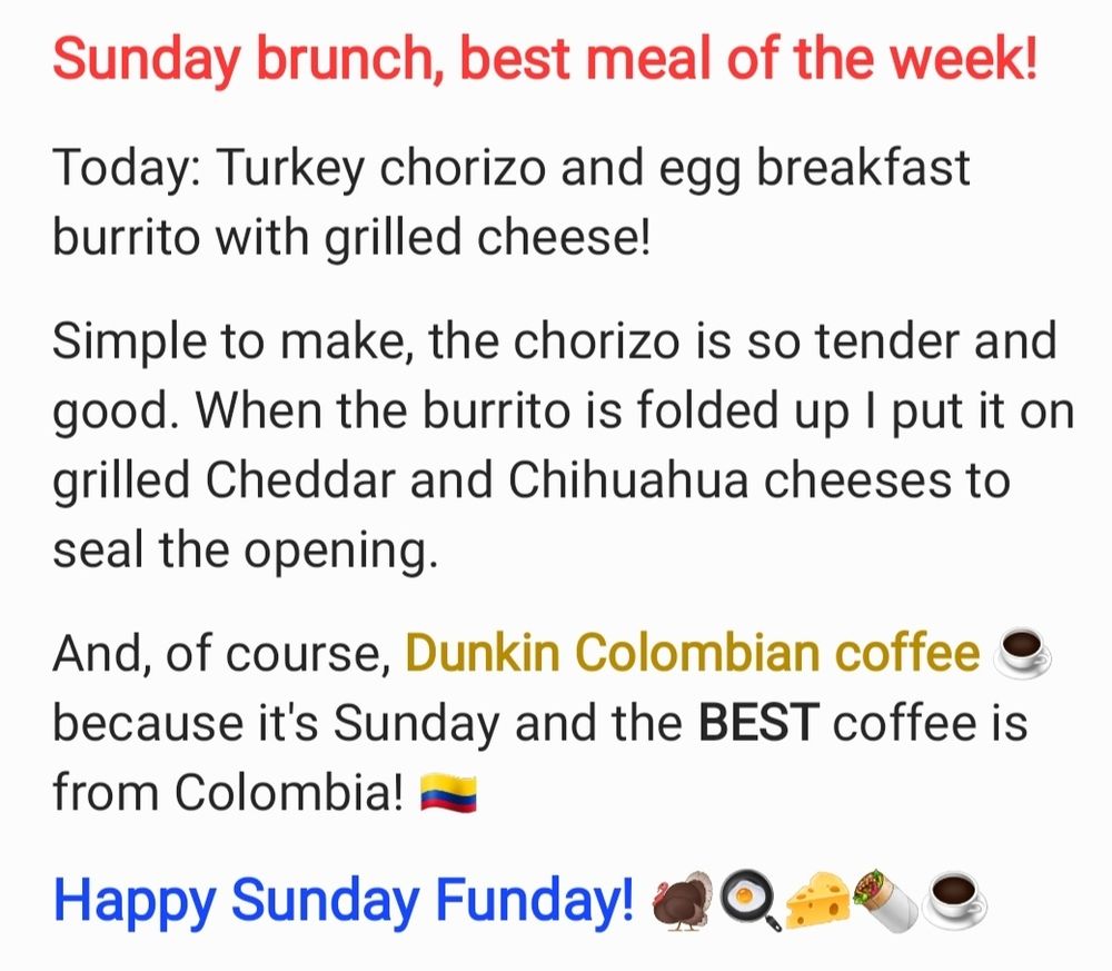 Sunday brunch, best meal of the week!

Today: Turkey chorizo and egg breakfast burrito with grilled cheese!

Simple to make, the chorizo is so tender and good. When the burrito is folded up I put it on grilled Cheddar and Chihuahua cheeses to seal the opening. 

And, of course, Dunkin Colombian coffee ☕️ because it's Sunday and the BEST coffee is from Colombia! 🇨🇴 

Happy Sunday Funday! 🦃🍳🧀🌯☕️