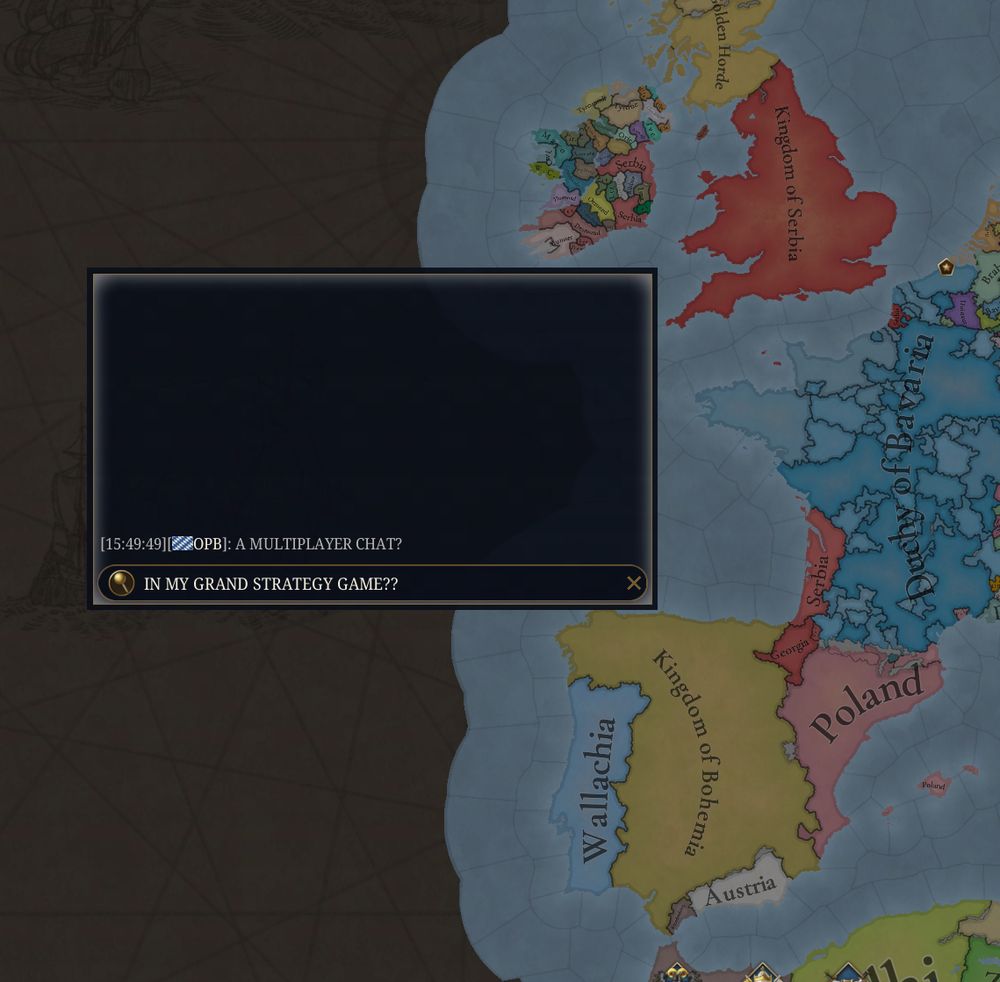 A screenshot of the upcoming game EU5 in which - this is extremely funny and you should laugh aplenty - countries in Western Europe were exchanged with other countries that match their colour. Castile is Bohemia, France is Bavaria, England is Serbia and so on. This is, again, extremely humorous.

On top of it all is a Multiplayer chat box that has not been seen in modern Paradox games for quite some time. The humorous messenges "A MULTIPLAYER CHAT?" and "IN MY GRAND STRATEGY GAME??" have been posted, a rather lazy reference to something I have already forgotten about. That's not that funny, so only laugh a mild amount.