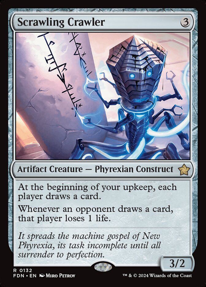 Scrawling Crawler
{3}
Artifact Creature — Phyrexian Construct
At the beginning of your upkeep, each player draws a card.
Whenever an opponent draws a card, that player loses 1 life.
It spreads the machine gospel of New Phyrexia, its task incomplete until all surrender to perfection.
3/2