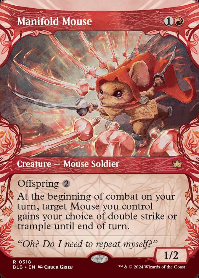 Manifold Mouse
{1}{R}
Creature — Mouse Soldier
Offspring {2} (You may pay an additional {2} as you cast this spell. If you do, when this creature enters, create a 1/1 token copy of it.)
At the beginning of combat on your turn, target Mouse you control gains your choice of double strike or trample until end of turn.
“Oh? Do I need to repeat myself?”
1/2