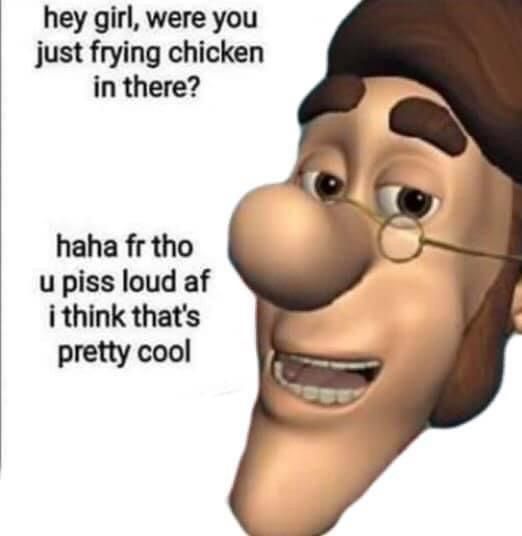 jimmy neutron's dad saying "hey girl were you just frying chicken in there? haha fr tho u piss loud af i think that's pretty cool"