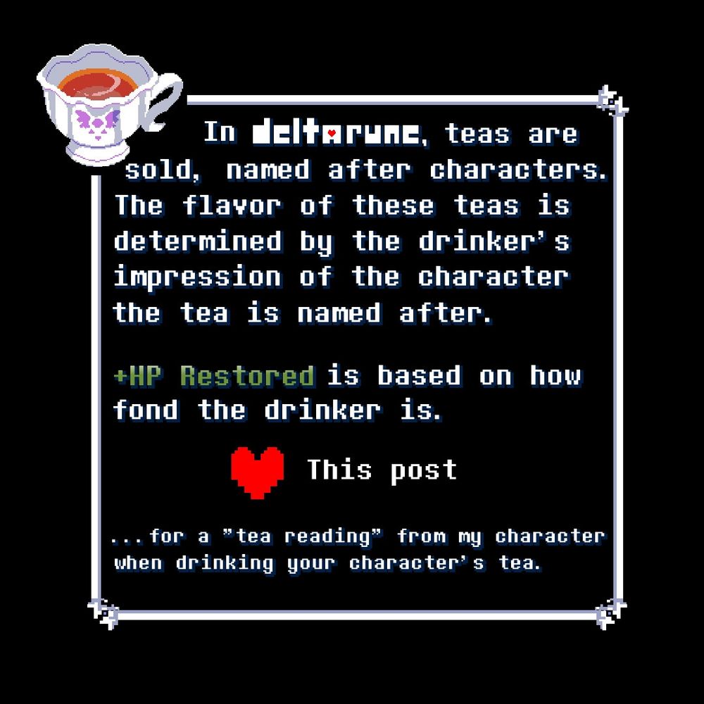in DELTARUNE, teas are sold, named after characters. The flavor of these teas is determined by the drinker's impression of the character the tea is named after.

+HP Restored is based on how fond the drinker is.

Like this post for a "tea reading" from my character when drinking your character's tea.

Image made by Artemis!!! cool new cup!!!