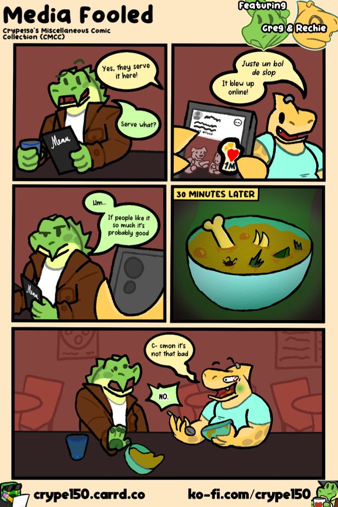 DIALOGUE TRANSCRIPT:
Panel 1
Rechie: Yes, they serve it here!
Greg: Serve what?
Panel 2
Rechie: *Juste un bol de slop* | It blew up online!
Panel 3
Greg: Hm... | If people like it so much it's probably good
Panel 4
[[30 MINUTES LATER]]
Panel 5
Rechie: C- cmon it's not that bad
Greg (shouting): NO.