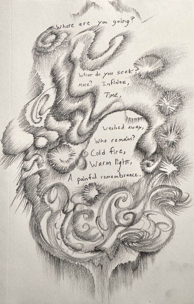 A sketch drawing poem with lines like a flower, galaxies, fireworks, vines, and waves with all kinds of gradients.

The poem reads:
Where are you going?

What do you seek?
More? Infinite,
Time,

Washed away,
Who remains?
Cold fire,
Warm light,
A painful remembrance.