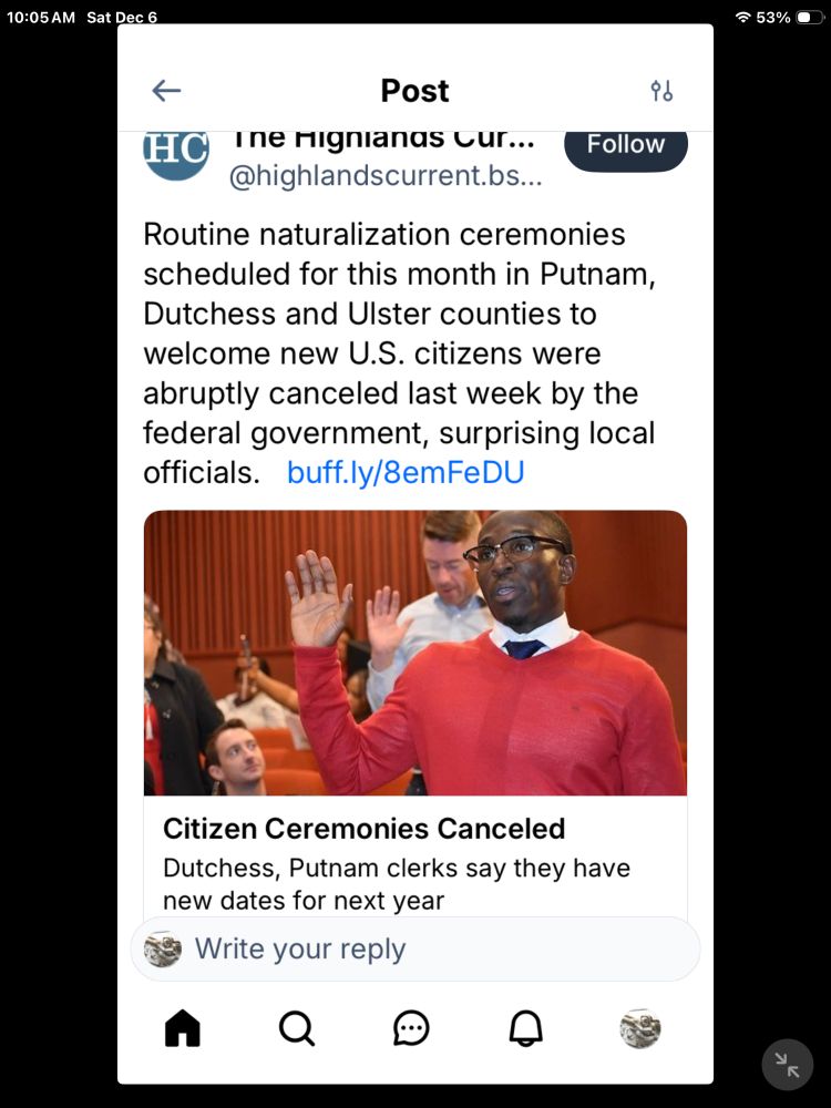 10:05AM Sat Dec 6
= 53% •
HC
Post
Ine nignianas Cur...
@highlandscurrent.bs...
Follow
Routine naturalization ceremonies scheduled for this month in Putnam, Dutchess and Ulster counties to welcome new U.S. citizens were abruptly canceled last week by the federal government, surprising local officials. buff.ly/8emFeDU
Citizen Ceremonies Canceled
Dutchess, Putnam clerks say they have new dates for next year
