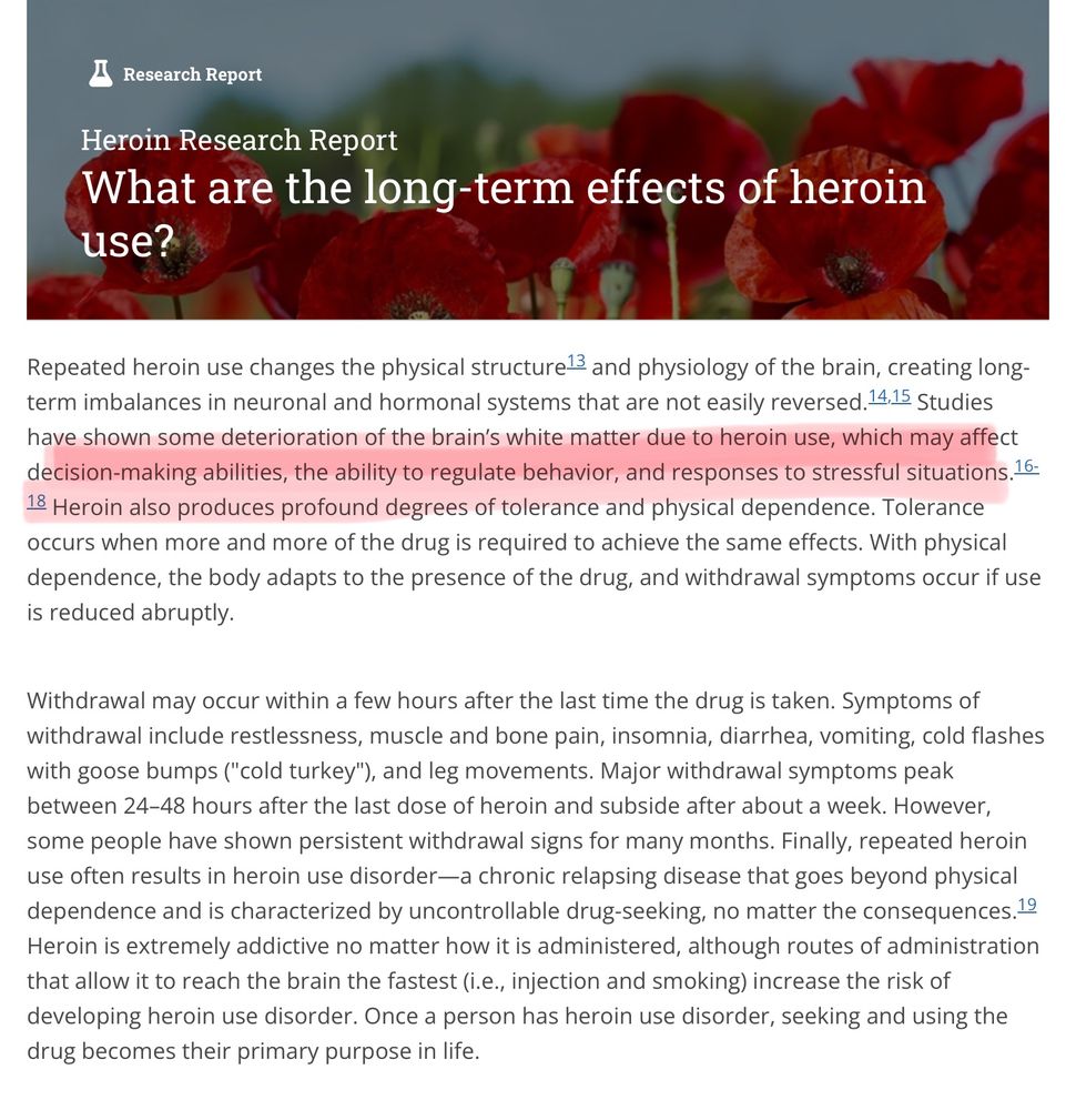  Research Report What are the long-term effects of heroin use? Repeated heroin use changes the physical structure 3 and physiology of the brain, creating long-term imbalances in neuronal and hormonal systems that are not easily reversed. 14.15 Studies have shown some deterioration of the brain's white matter due to heroin use, which may affect decision-making abilities, the ability to regulate behavior, and responses to stressful situations. 16: 18 Heroin also produces profound degrees of tolerance and physical dependence. Tolerance occurs when more and more of the drug is required to achieve the same effects. With physical dependence, the body adapts to the presence of the drug, and withdrawal symptoms occur if use is reduced abruptly. Withdrawal may occur within a few hours after the last time the drug is taken. Symptoms of withdrawal include restlessness, muscle and bone pain, insomnia, diarrhea, vomiting, cold flashes with goose bumps (
