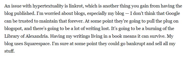 An issue with hypertextuality is linkrot, which is another thing you gain from having the blog published. I'm worried about blogs, especially my blog — I don't think that Google can be trusted to maintain that forever. At some point they're going to pull the plug on blogspot, and there's going to be a lot of writing lost. It's going to be a burning of the Library of Alexandria. Having my writings living in a book means it can survive. My blog uses Squarespace. I'm sure at some point they could go bankrupt and sell all my stuff. 