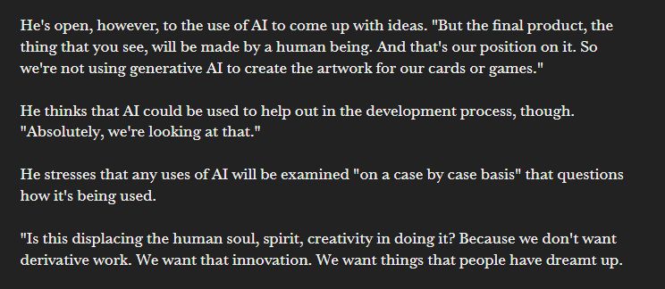 He's open, however, to the use of AI to come up with ideas. "But the final product, the thing that you see, will be made by a human being. And that's our position on it. So we're not using generative AI to create the artwork for our cards or games."

He thinks that AI could be used to help out in the development process, though. "Absolutely, we're looking at that."

He stresses that any uses of AI will be examined "on a case by case basis" that questions how it's being used.

"Is this displacing the human soul, spirit, creativity in doing it? Because we don't want derivative work. We want that innovation. We want things that people have dreamt up.