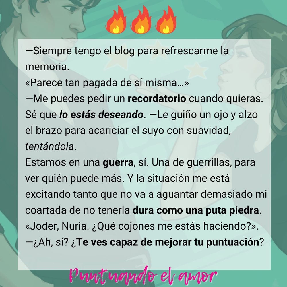 —Siempre tengo el blog para refrescarme la memoria.
«Parece tan pagada de sí misma…»
—Me puedes pedir un recordatorio cuando quieras. Sé que lo estás deseando. —Le guiño un ojo y alzo el brazo para acariciar el suyo con suavidad, tentándola.
Estamos en una guerra, sí. Una de guerrillas, para ver quién puede más. Y la situación me está excitando tanto que no va a aguantar demasiado mi coartada de no tenerla dura como una puta piedra. 
«Joder, Nuria. ¿Qué cojones me estás haciendo?».
—¿Ah, sí? ¿Te ves capaz de mejorar tu puntuación?