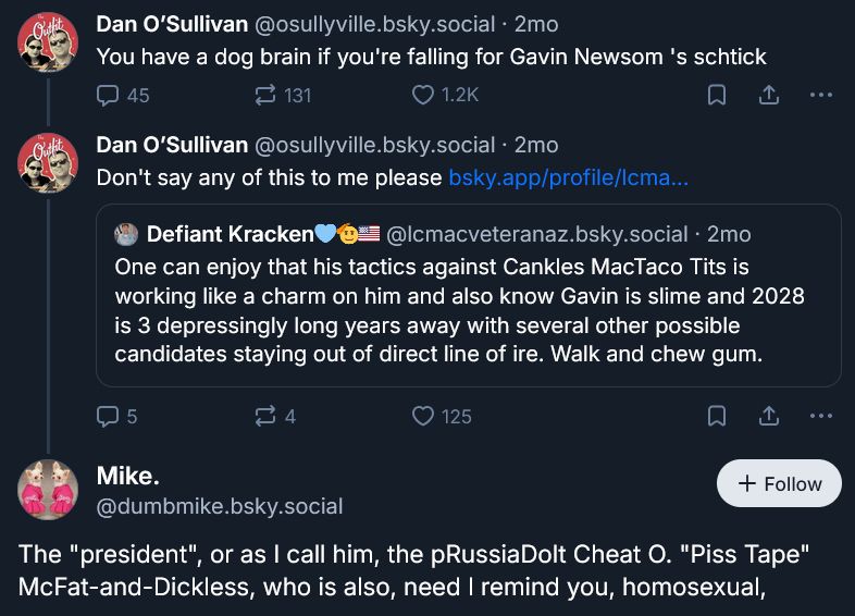 Dan O'Sullivan says, "You have a dog brain if you're falling for Gavin Newsom's schtick."

Dan quotes a reply from further down the thread, written by Defiant Kracken: "One can enjoy that his tactics against Cankles MacTaco Tits is working like a charm on him and also know Gavin is slime and 2028 is 3 depressingly long years away with several other possible candidates staying out of direct line of ire. Walk and chew gum."

In response, Dan says, "Don't say any of this to me please."

Mike with a period - who I must explicitly state is mocking Defiant Kracken - says, "The 'president', or as I call him, the pRussiaDolt Cheat O. 'Piss Tape' McFat-and-Dickless, who is also, need I remind you, homosexual,"