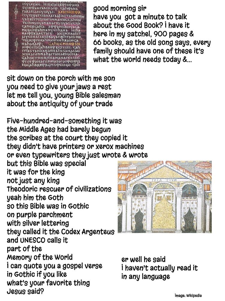 good morning sir
have you  got a minute to talk
about the Good Book? I have it
here in my satchel, 900 pages &
66 books, as the old song says, every 
family should have one of these it's 
what the world needs today &...

sit down on the porch with me son
you need to give your jaws a rest
let me tell you, young Bible salesman
about the antiquity of your trade

Five-hundred-and-something it was
the Middle Ages had barely begun
the scribes at the court they copied it
they didn't have printers or xerox machines 
or even typewriters they just wrote & wrote
but this Bible was special
it was for the king
not just any king
Theodoric rescuer of civilizations
yeah him the Goth
so this Bible was in Gothic
on purple parchment
with silver lettering
they called it the Codex Argenteus
and UNESCO calls it 
part of the 
Memory of the World
I can quote you a gospel verse
in Gothic if you like
what's your favorite thing
Jesus said?

er well he said
I haven't actually read it
in any language

Images: Codex argenteus and Theodoric's palace, Wikipedia. 