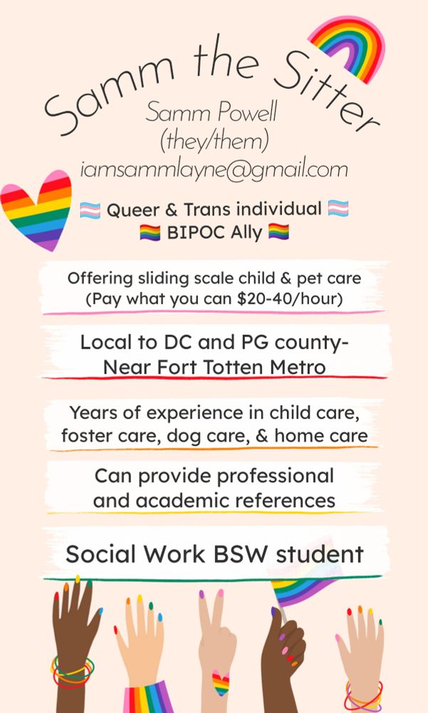 "Samm the Sitter"
Samm Powell
(they/them(
iamsammlayne@gmail.com 

Queer and Trans individual 
BIPOC Ally

Offering sliding scale child and pet care 
Pay what you can $20-40 per hour

Local to DC and Prince George's county 
Near Fort Totten Metro 

Years of experience in child care, foster care, dog care, and home care

Can provide professional and academic references 

Social Work BSW student 

(Picture includes a rainbow on the right top corner and a rainbow heart on the left, as well as 5 hands of different skin tones at the bottom with rainbow nails and bracelets. One hand is holding a rainbow pride flag)



