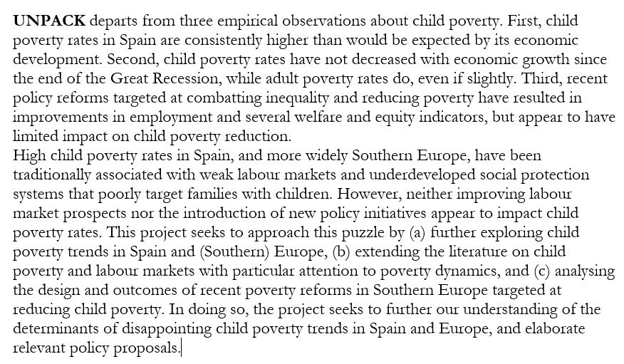 Project description: UNPACK departs from three empirical observations about child poverty. First, child poverty rates in Spain are consistently higher than would be expected by its economic development. Second, child poverty rates have not decreased with economic growth since the end of the Great Recession, while adult poverty rates do, even if slightly. Third, recent policy reforms targeted at combatting inequality and reducing poverty have resulted in improvements in employment and several welfare and equity indicators, but appear to have limited impact on child poverty reduction.
High child poverty rates in Spain, and more widely Southern Europe, have been traditionally associated with weak labour markets and underdeveloped social protection systems that poorly target families with children. However, neither improving labour market prospects nor the introduction of new policy initiatives appear to impact child poverty rates. This project seeks to approach this puzzle by (a) further exploring child poverty trends in Spain and (Southern) Europe, (b) extending the literature on child poverty and labour markets with particular attention to poverty dynamics, and (c) analysing the design and outcomes of recent poverty reforms in Southern Europe targeted at reducing child poverty. In doing so, the project seeks to further our understanding of the determinants of disappointing child poverty trends in Spain and Europe, and elaborate relevant policy proposals
