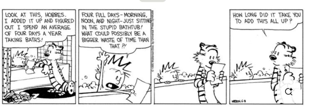 Script
Look at this, Hobbes. I added it up and figured out I spend an average of four days a year taking baths! Four full days - morning, noon, and night - just sitting in the bathtub! What could possibly be a bigger waste of time than that?! How long did it take you to add this all up?
Description
In the bathtub, Calvin says he figures he spends an average of four days a year taking baths. He asks what could possibly be a bigger waste of time than that. Hobbes looks at the paper and asks how long it took Calvin to add all that up.