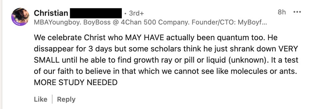 A LinkedIn comment with text: "We celebrate Christ who MAY HAVE actually been quantum too. He dissappear for 3 days but some scholars think he just shrank down VERY SMALL until he able to find growth ray or pill or liquid (unknown). It a test of our faith to believe in that which we cannot see like molecules or ants.
MORE STUDY"