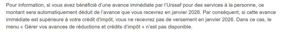 Pour information, si vous avez bénéficié d’une avance immédiate par l’Urssaf pour des services à la personne, ce montant sera automatiquement déduit de l’avance que vous recevrez en janvier 2026. Par conséquent, si cette avance immédiate est supérieure à votre crédit d'impôt, vous ne recevrez pas de versement en janvier 2026. Dans ce cas, le menu « Gérer vos avances de réductions et crédits d’impôt » n’est pas disponible. 