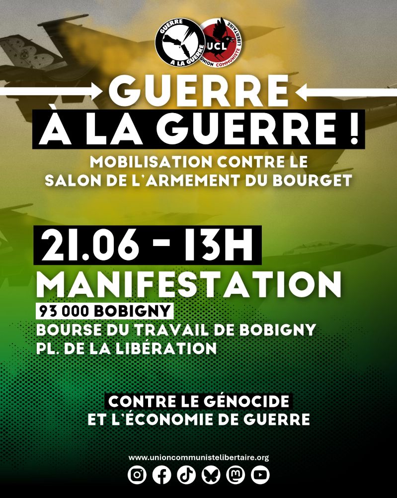 [MOBILISATION] GUERRE À LA GUERRE : week-end de mobilisation contre le salon de l'armement du Bourget
20-22 JUIN 2025, à Bobigny (93)

Du 16 au 22 juin 2025 se tiendra la 55e édition du Salon international de l’aéronautique et de l’espace, au parc des expositions du Bourget, à Paris.
Alors que le colonialisme génocidaire s’intensifie à Gaza, ce salon accueillera des stands israéliens ainsi que de nombreuses entreprises complices de l’État d’Israël et d’autres crimes contre l’humanité à travers le monde. De nombreuses firmes françaises présentes sur place participent activement au génocide en cours. Dans le même temps, la France maintient son emprise coloniale en Kanaky et à Mayotte, tout en poursuivant son rôle de pilier de l’impérialisme occidental via le commerce d’armes et les interventions militaires.

Il est de notre devoir, en tant que militant·es révolutionnaires, de renouer avec les traditions antimilitaristes, anti-impérialistes et internationalistes qui sont celles de notre classe.

🚨 Pour faire face, la coalition Guerre à la guerre organise un contre événement du 20 au 22 juin, avec une manifestation le samedi 21 juin au départ de la Bourse du travail de Bobigny à 13h00. L'UCL sera présente et appelle l'ensemble de notre camp social à massifier cette mobilisation!

📣 Retrouvez tout le programme du week-end sur la page @guerre.alaguerre

Plus que jamais, nous le réaffirmons : Ils veulent la guerre entre les peuples, nous voulons la guerre entre les classes !
Pas de paix pour l’impérialisme et le colonialisme !

Union communiste libertaire, le 16 juin 2025 

#UnionCommunisteLibertaire #anticolonialisme #antimilitarisme #guerrealaguerre #antifascisme #manifestation #salondubourget