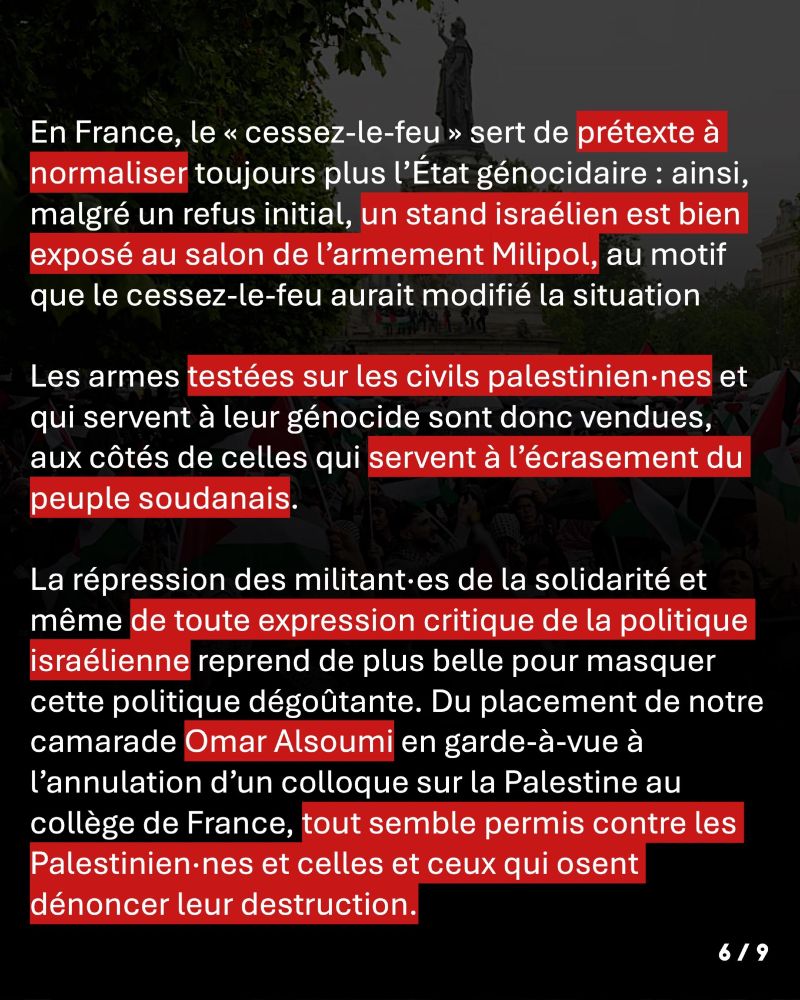 En France, le « cessez-le-feu » sert de prétexte à normaliser toujours plus l’État génocidaire : ainsi, malgré un refus initial, un stand israélien est bien exposé au salon de l’armement Milipol, au motif que le cessez-le-feu aurait modifié la situation ! Les armes testées sur les civils palestinien·nes et qui servent à leur génocide sont donc vendues, aux côtés de celles qui servent à l’écrasement du peuple soudanais. La répression des militant·es de la solidarité et même de toute expression critique de la politique israélienne reprend de plus belle pour masquer cette politique dégoûtante. Du placement de notre camarade Omar Alsoumi en garde-à-vue à l’annulation d’un colloque sur la Palestine au collège de France, tout semble permis contre les Palestinien·nes et celles et ceux qui osent dénoncer leur destruction.