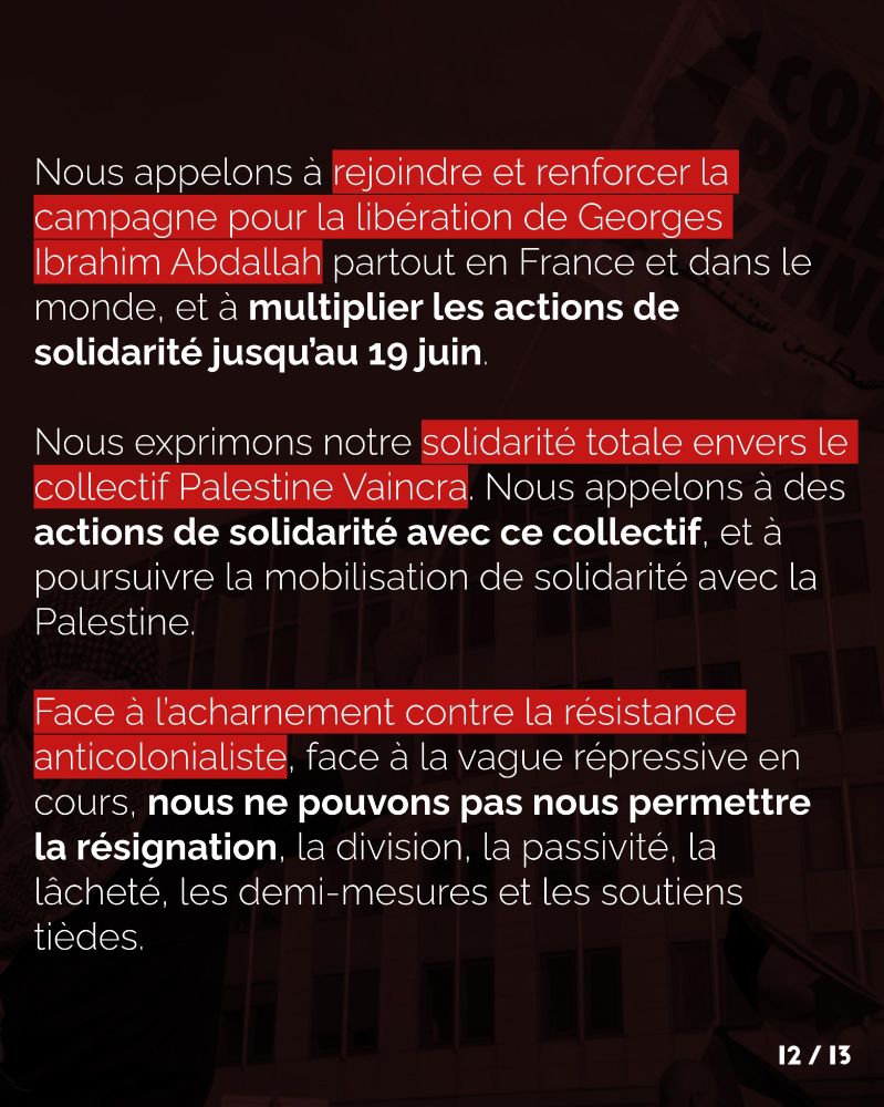 Nous appelons à rejoindre et renforcer la campagne pour la libération de Georges Ibrahim Abdallah partout en France et dans le monde, et à multiplier les actions de solidarité jusqu’au 19 juin. Nous exprimons notre solidarité totale envers le collectif Palestine Vaincra. Nous appelons à des actions de solidarité avec ce collectif, et à poursuivre la mobilisation de solidarité avec la Palestine. Face à l’acharnement contre la résistance anticolonialiste, face à la vague répressive en cours, nous ne pouvons pas nous permettre la résignation, la division, la passivité, la lâcheté, les demi-mesures et les soutiens tièdes.