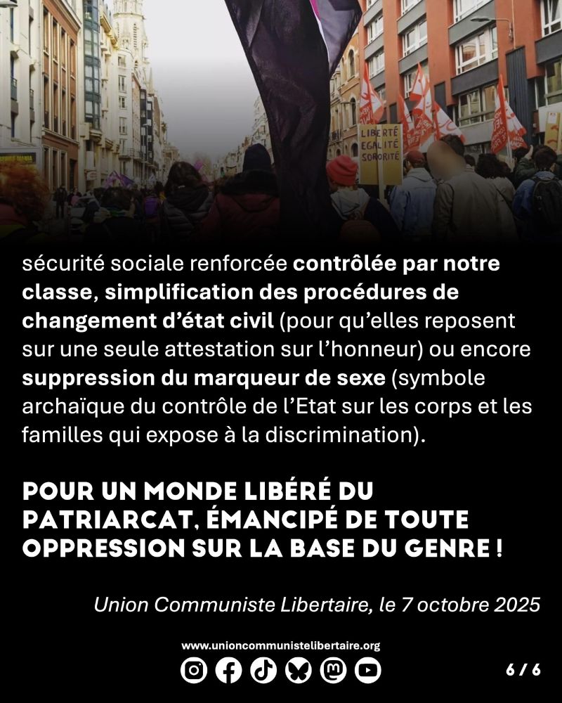 sécurité sociale renforcée contrôlée par notre classe, simplification des procédures de changement d’état civil (pour qu’elles reposent sur une seule attestation sur l’honneur) ou encore suppression du marqueur de sexe (symbole archaïque du contrôle de l’Etat sur les corps et les familles qui expose à la discrimination). Pour un monde libéré du patriarcat, émancipé de toute oppression sur la base du genre !



