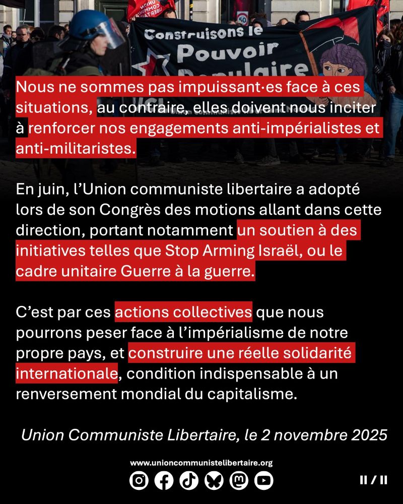 Nous ne sommes pas impuissant·es face à ces situations, au contraire, elles doivent nous inciter à renforcer nos engagements anti-impérialistes et anti-militaristes. En juin, l’Union communiste libertaire a adopté lors de son Congrès des motions allant dans cette direction, portant notamment un soutien à des initiatives telles que Stop Arming Israël, ou le cadre unitaire Guerre à la guerre. C’est par ces actions collectives que nous pourrons peser face à l’impérialisme de notre propre pays, et construire une réelle solidarité internationale, condition indispensable à un renversement mondial du capitalisme.

Coordination fédérale de l’Union communiste libertaire, 2 novembre 2025.
