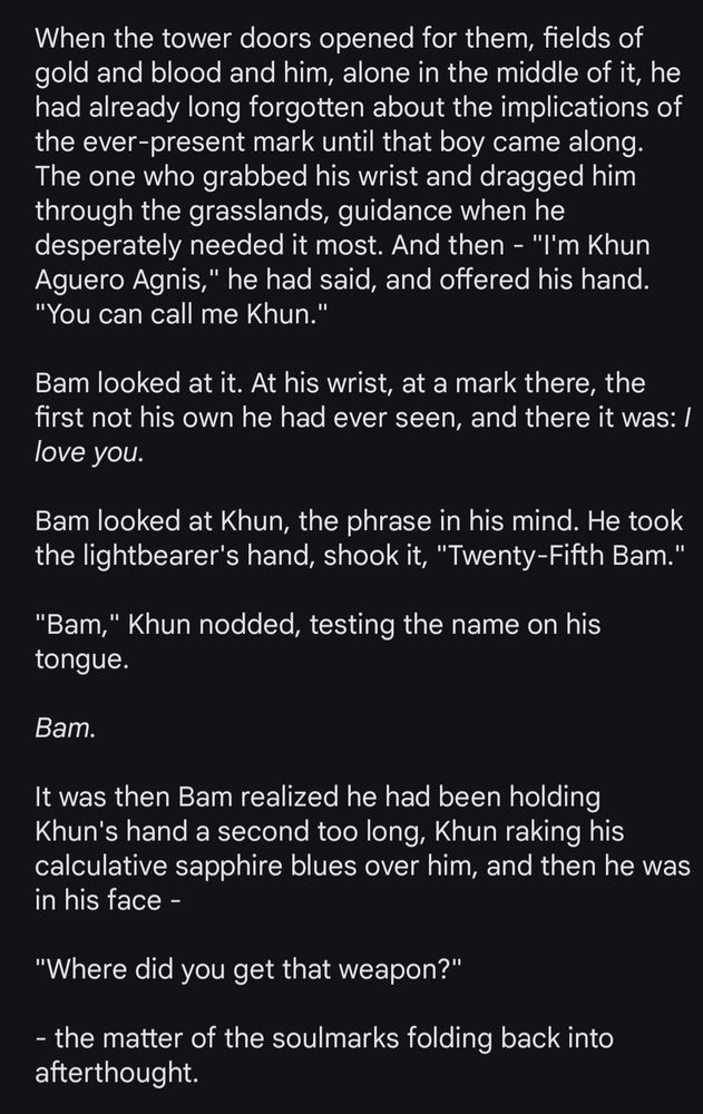 When the tower doors opened for them, fields of gold and blood and him, alone in the middle of it, he had already long forgotten about the implications of the ever-present mark until that boy came along. The one who grabbed his wrist and dragged him through the grasslands, guidance when he desperately needed it most. And then - "I'm Khun Aguero Agnis," he had said, and offered his hand. "You can call me Khun." 

Bam looked at it. At his wrist, at a mark there, the first not his own he had ever seen, and there it was: I love you.

Bam looked at Khun, the phrase in his mind. He took the lightbearer's hand, shook it, "Twenty-Fifth Bam."

"Bam," Khun nodded, testing the name on his tongue.

Bam.

It was then Bam realized he had been holding Khun's hand a second too long, Khun raking his calculative sapphire blues over him, and then he was in his face -

"Where did you get that weapon?"

- the matter of the soulmarks folding back into afterthought.