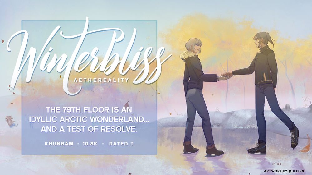 fanfiction title: winterbliss
fandom: tower of god
10,800+ words, rated for teen audiences
pairing: khun/bam or bam/khun
written by aethereality

summary:
The 79th floor is an idyllic arctic wonderland.

It is nicknamed the ‘Last Bastion of Peace’ in the tower, as everything above is nothing but the supremacy of the Great Families, factional power struggles, deadly floor tests, and reasons to stop climbing.

For Team Bam, this calm before the storm runs two-fold. They decide to stop here and take a sorely-needed holiday. But idle time leads to idle minds, and circumstances make for an unfurling of revelations, and a questioning of resolve.
