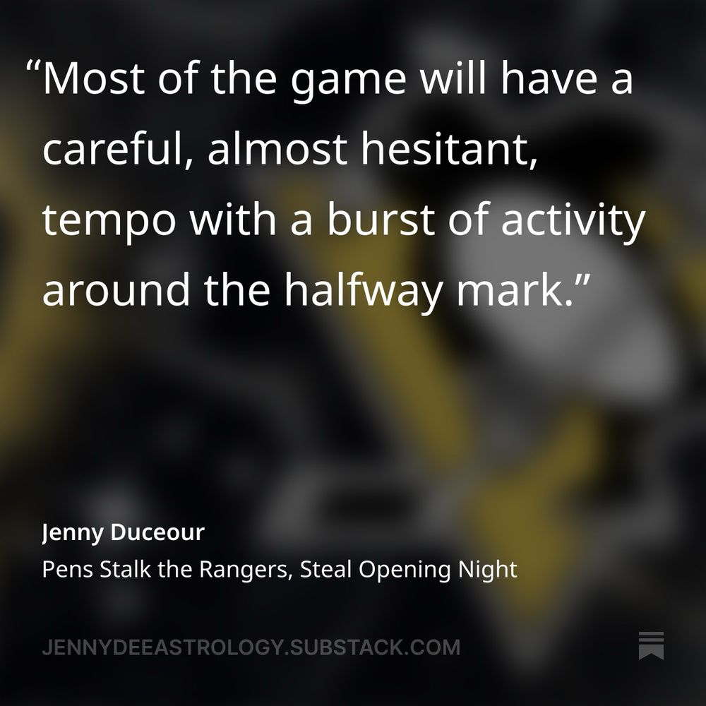 "Most of the game will have a careful, almost hesitant, tempo with a burst of activity around the halfway mark."
Jenny Duceour
Pens Stalk the Rangers, Steal Opening Night
JENNYDEEASTROLOGY.SUBSTACK.COM