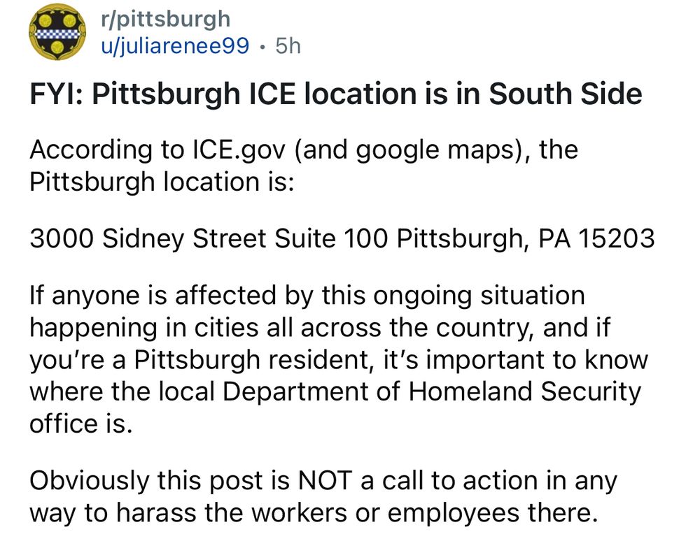 r/pittsburgh
u juliarenee99 • 5h
FYI: Pittsburgh ICE location is in South Side According to ICE.gov (and google maps), the Pittsburgh location is:
3000 Sidney Street Suite 100 Pittsburgh, PA 15203
If anyone is affected by this ongoing situation happening in cities all across the country, and if you're a Pittsburgh resident, it's important to know where the local Department of Homeland Security office is.
Obviously this post is NOT a call to action in any way to harass the workers or employees there.