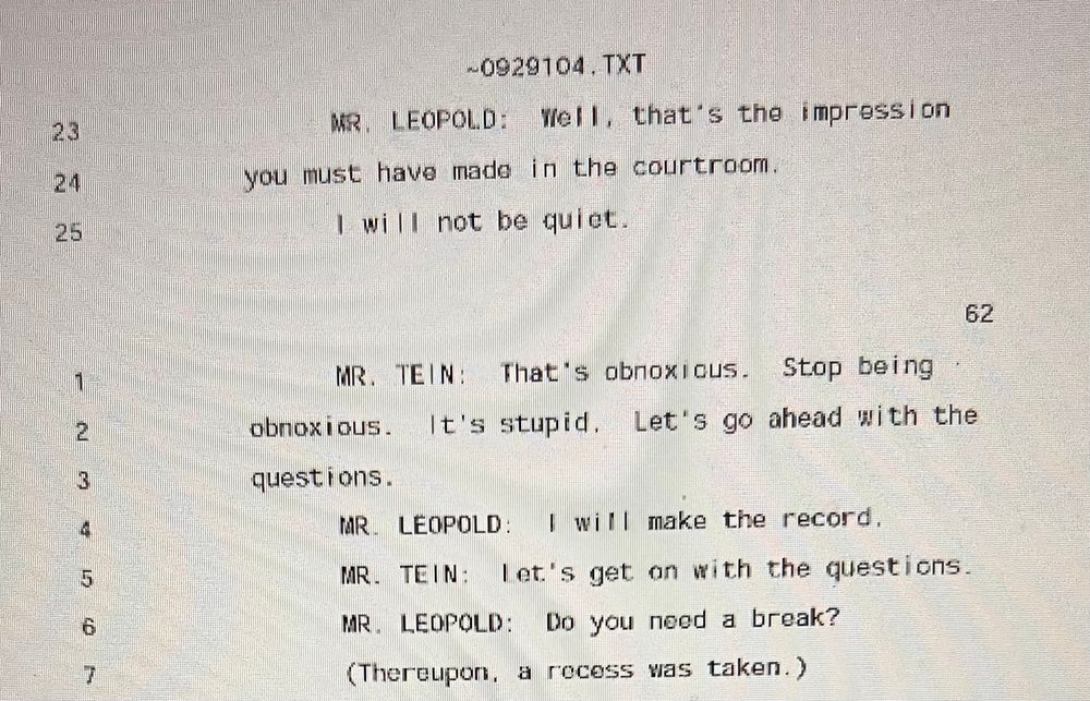 MR. LEOPOLD: Well, that's the impression
you must have made in the courtroom.
I will not be quiet.

MR. TEIN: That's obnoxious. Stop being obnoxious. It's stupid. Let's go ahead with the questions.

MR. LEOPOLD: I will make the record.

MR. TEIN: let's get on with the questions.

MR. LEOPOLD: Do you need a break?

(Thereupon, a recess was taken.)