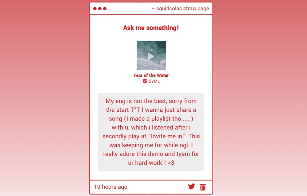 A message with the song Fear of the Water by SYML attached. It reads: My eng is not the best, sorry from the start T^T I wanna just share a song (I made a playlist tho...) with u, which I listened after I secondly play at "invite me in". This was keeping me for while ngl. I really adore this demo and tysm for ur hard work!! <3