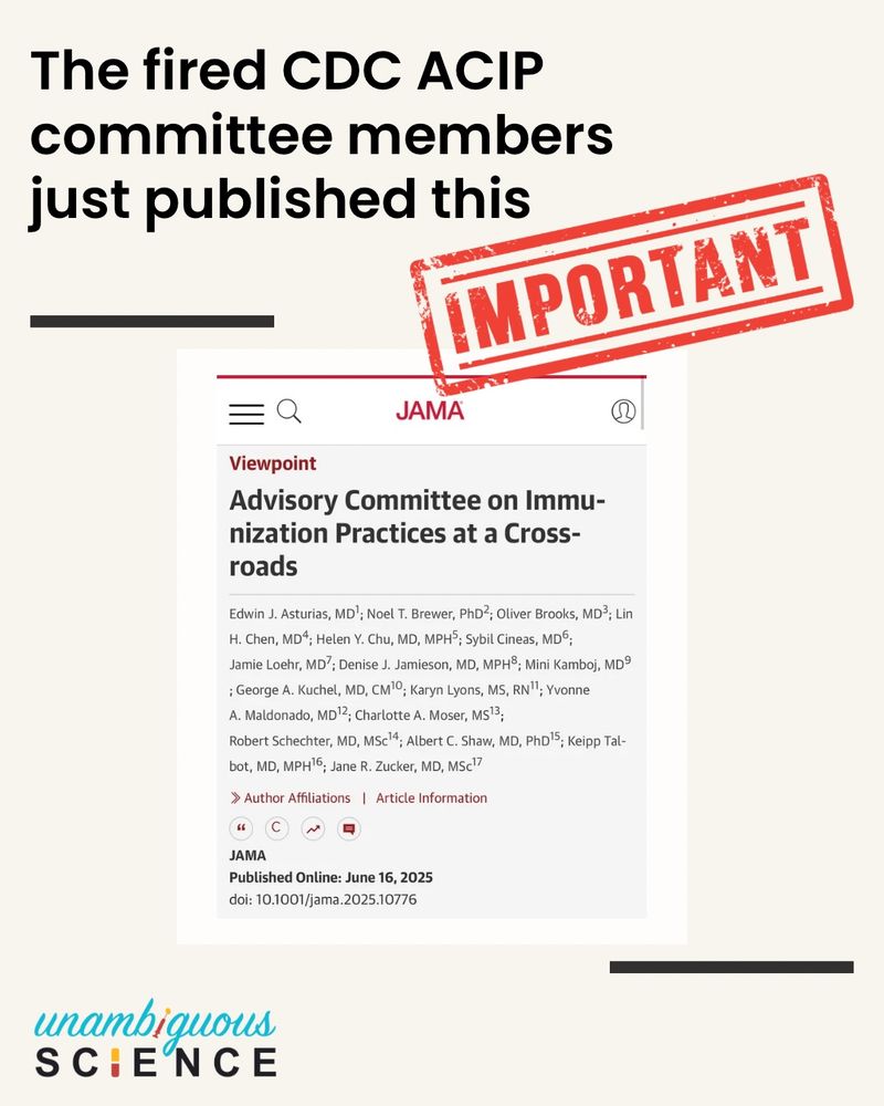 The fired CDC ACIP committee members just published this
IMPORTANT
JAMA
Viewpoint
Advisory Committee on Immunization Practices at a Crossroads
Edwin J. Asturias, MD'; Noel T. Brewer, PhD?; Oliver Brooks, MD3; Lin
H. Chen, MD4; Helen Y. Chu, MD, MPHS; Sybil Cineas, MD6;
Jamie Loehr, MD'; Denise J. Jamieson, MD, MPH®; Mini Kamboj, MD° ; George A. Kuchel, MD, CM'°; Karyn Lyons, MS, RN"; Yvonne
A. Maldonado, MD 2; Charlotte A. Moser, M513;
Robert Schechter, MD, MSc'4; Albert C. Shaw, MD, PhD'5; Keipp Tal-bot, MD, MPH16, Jane R. Zucker, MD, MScl
» Author Affiliations | Article Information
JAMA
Published Online: June 16, 2025
doi: 10.1001/jama.2025.10776
unambiquous
SCIENCE