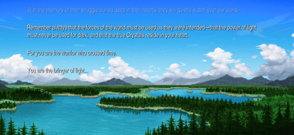 Text from the end of the game, it reads:

With the memory of their struggle buried deep in their hearts, they will quietly watch over our world.
Remember always that the forces of the world must be used as they were intended that the power of light must never be used for dark, and that the true Crystals reside in your heart.
For you are the warrior who crossed time.
You are the bringer of light...