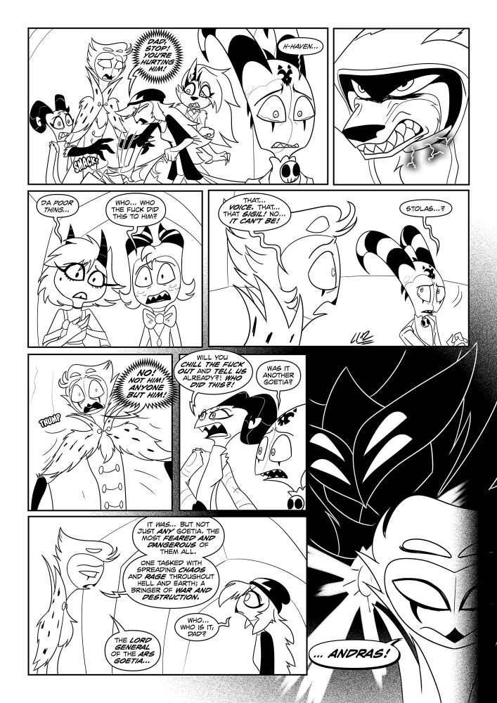 Arc 3- Page 5


Although Stolas managed to use his grimoire to find answers within the mind of Havok the Hellscarred, it got cut short when Octavia stopped him from proceeding when unable to watch Havok suffer reliving such memories. Blitzo and the others present were horrified with what they saw and could only feel sorry for Haven. 

What's worse was Stolas figuring out the one responsible. One even he fears. When asked, Stolas answered by revealing the name of the most dangerous goetia of all; one responsible for spreading discord and rage across Hell and Earth. The Grand Marquis and Lord General: Andras.


Artwork by Elcee-The-Porcupine

Story and Havok belong to ME

All Hellaverse characters belong to Vivziepop